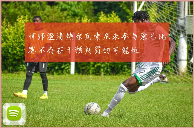 律师澄清热尔瓦索尼未参与意乙比赛不存在干预判罚的可能性