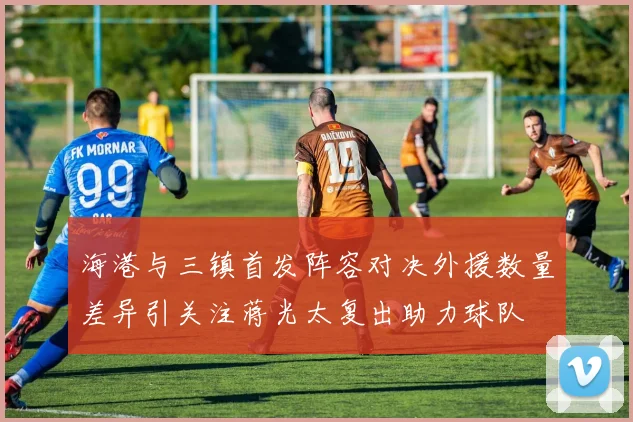 海港与三镇首发阵容对决外援数量差异引关注蒋光太复出助力球队