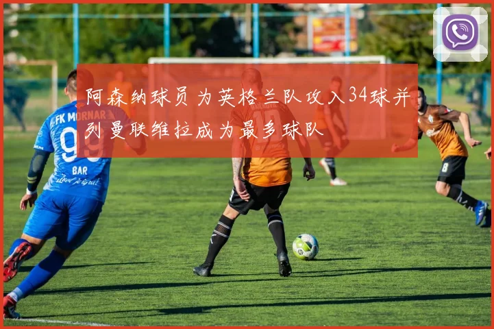 阿森纳球员为英格兰队攻入34球并列曼联维拉成为最多球队