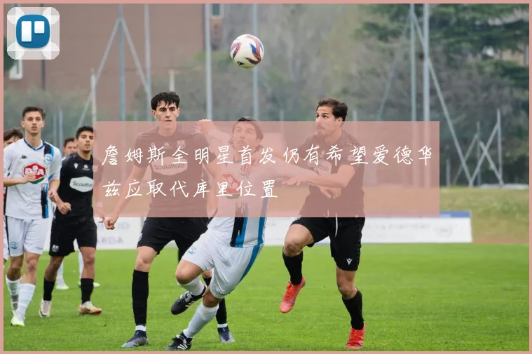 詹姆斯全明星首发仍有希望爱德华兹应取代库里位置
