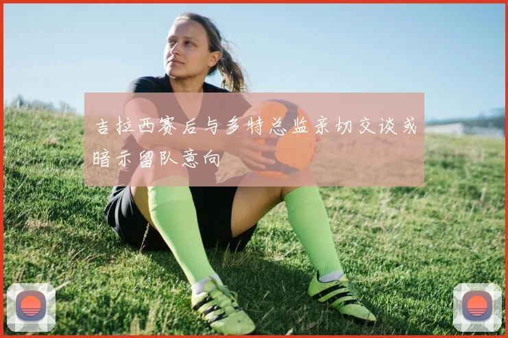 吉拉西赛后与多特总监亲切交谈或暗示留队意向