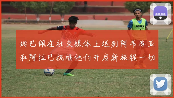 姆巴佩在社交媒体上送别阿韦洛亚和阿拉巴祝福他们开启新旅程一切顺利