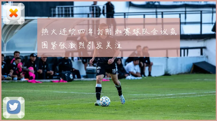 热火连续四年打附加赛球队会议氛围紧张激烈引发关注