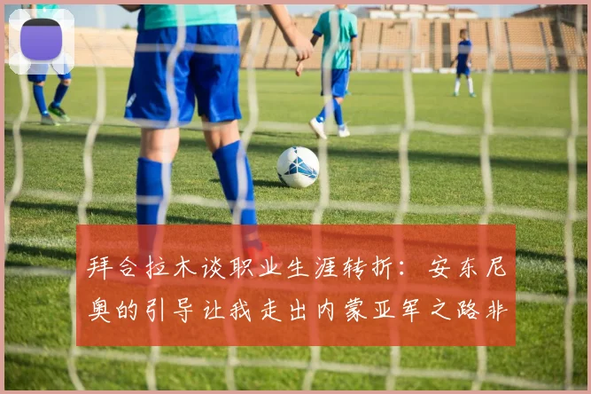 拜合拉木谈职业生涯转折：安东尼奥的引导让我走出内蒙亚军之路非偶然