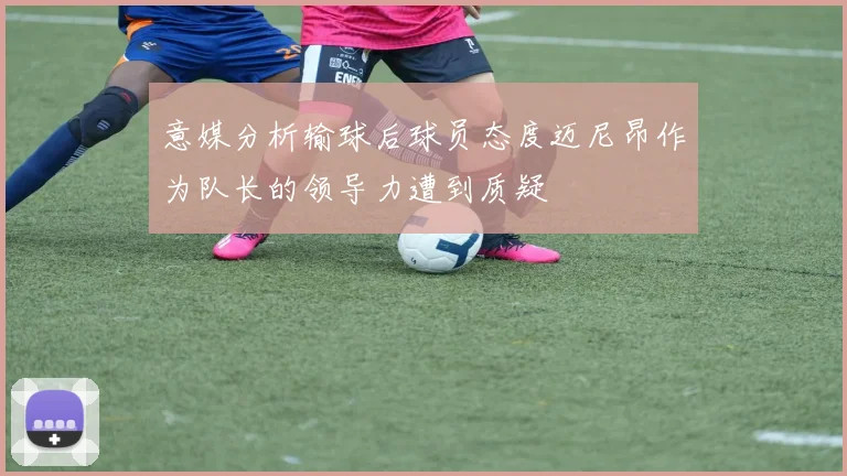意媒分析输球后球员态度迈尼昂作为队长的领导力遭到质疑