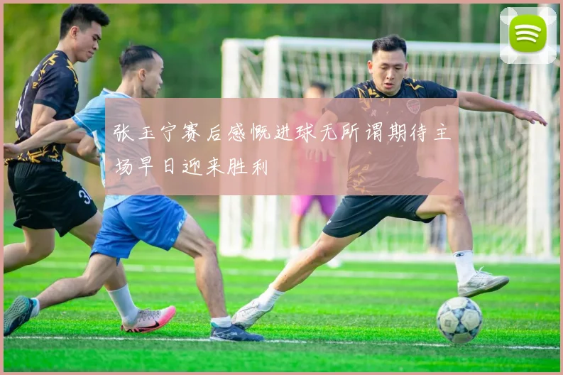 张玉宁赛后感慨进球无所谓期待主场早日迎来胜利