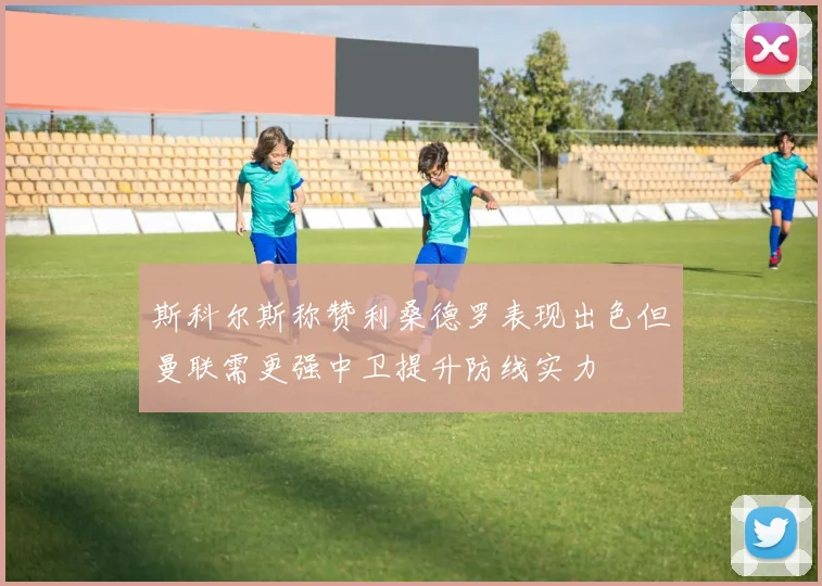 斯科尔斯称赞利桑德罗表现出色但曼联需更强中卫提升防线实力