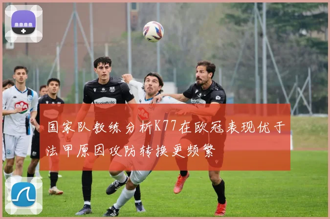 国家队教练分析K77在欧冠表现优于法甲原因攻防转换更频繁