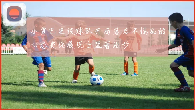 小贾巴里谈球队开局落后不慌乱的心态变化展现出显著进步
