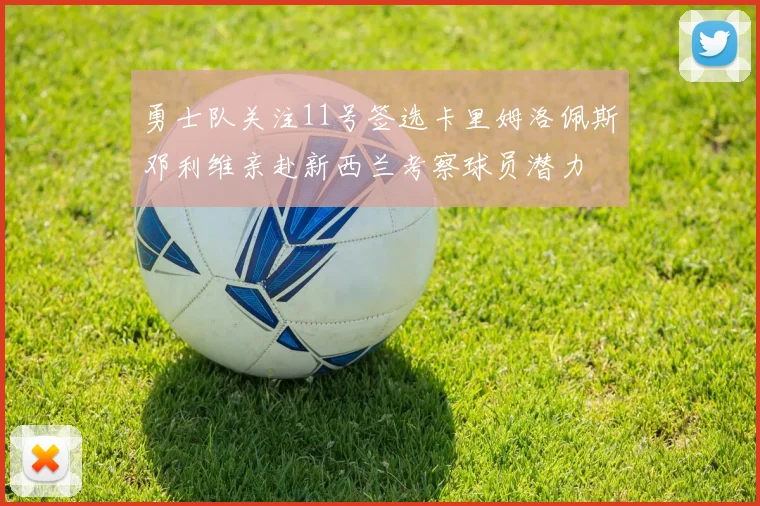 勇士队关注11号签选卡里姆洛佩斯邓利维亲赴新西兰考察球员潜力
