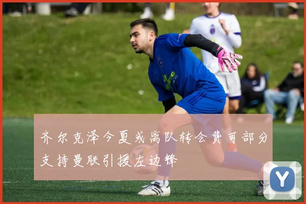 齐尔克泽今夏或离队转会费可部分支持曼联引援左边锋