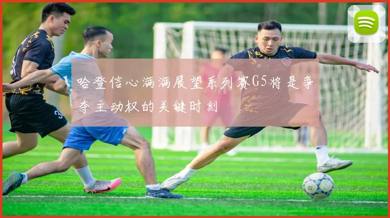 哈登信心满满展望系列赛G5将是争夺主动权的关键时刻