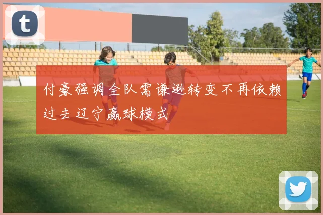付豪强调全队需谦逊转变不再依赖过去辽宁赢球模式