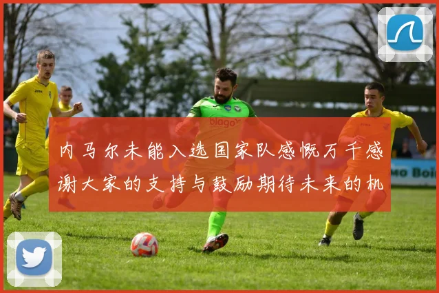 内马尔未能入选国家队感慨万千感谢大家的支持与鼓励期待未来的机会