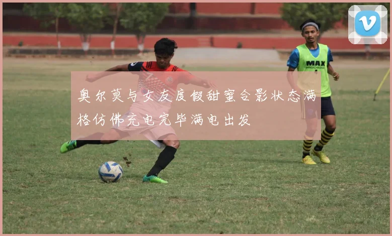 奥尔莫与女友度假甜蜜合影状态满格仿佛充电完毕满电出发