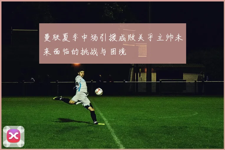 曼联夏季中场引援成败关乎主帅未来面临的挑战与困境