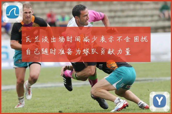 瓦兰谈出场时间减少表示不会困扰自己随时准备为球队贡献力量