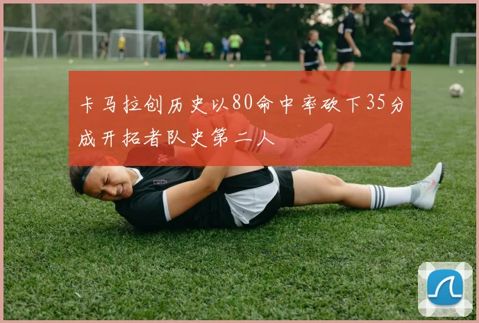 卡马拉创历史以80命中率砍下35分成开拓者队史第二人