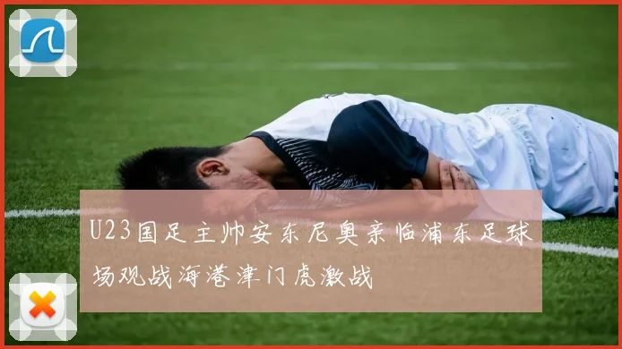 U23国足主帅安东尼奥亲临浦东足球场观战海港津门虎激战