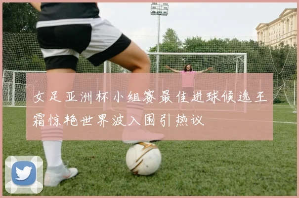 女足亚洲杯小组赛最佳进球候选王霜惊艳世界波入围引热议