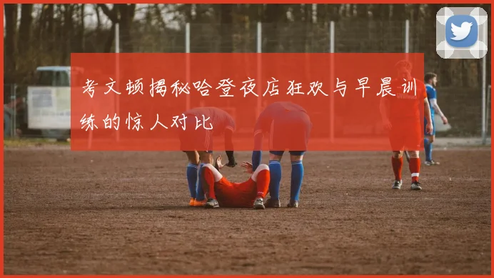 考文顿揭秘哈登夜店狂欢与早晨训练的惊人对比