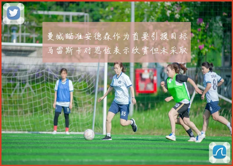 曼城瞄准安德森作为首要引援目标马雷斯卡对恩佐表示欣赏但未采取行动